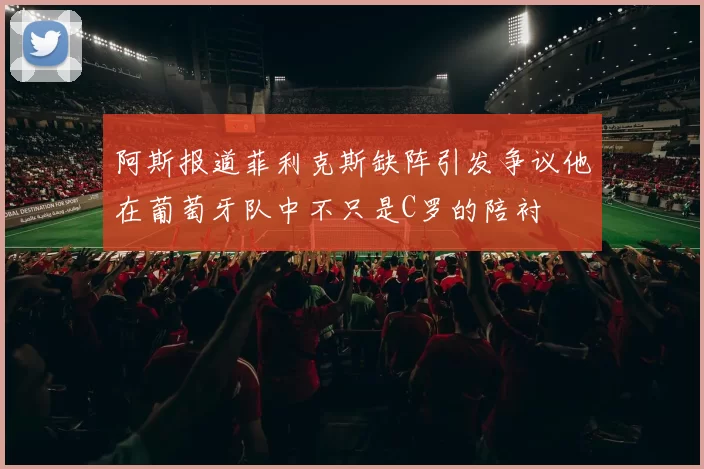 阿斯报道菲利克斯缺阵引发争议他在葡萄牙队中不只是C罗的陪衬